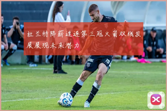 杜兰特降薪追逐第三冠火箭双线发展展现未来潜力