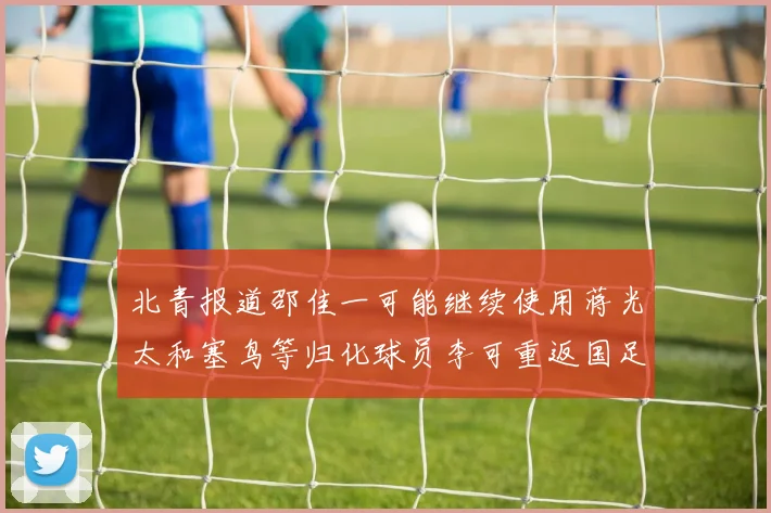 北青报道邵佳一可能继续使用蒋光太和塞鸟等归化球员李可重返国足需进一步沟通