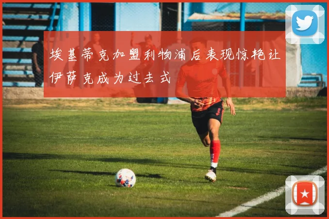 埃基蒂克加盟利物浦后表现惊艳让伊萨克成为过去式