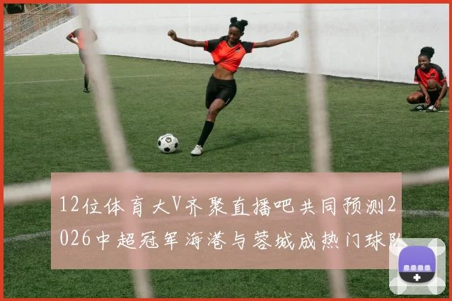 12位体育大V齐聚直播吧共同预测2026中超冠军海港与蓉城成热门球队