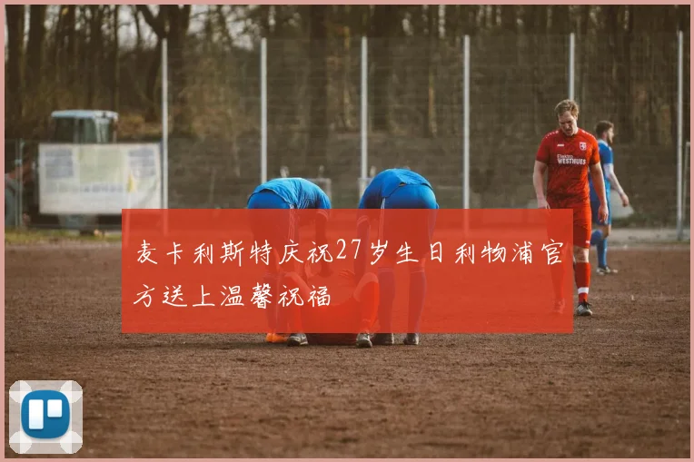 麦卡利斯特庆祝27岁生日利物浦官方送上温馨祝福
