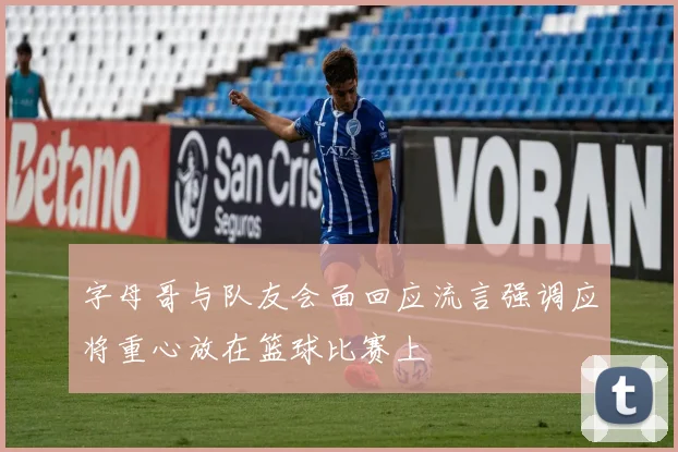 字母哥与队友会面回应流言强调应将重心放在篮球比赛上