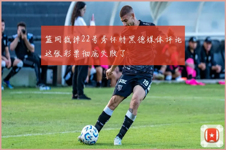 篮网裁掉22号秀怀特黑德媒体评论这张彩票彻底失败了