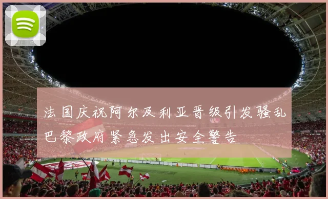 法国庆祝阿尔及利亚晋级引发骚乱巴黎政府紧急发出安全警告