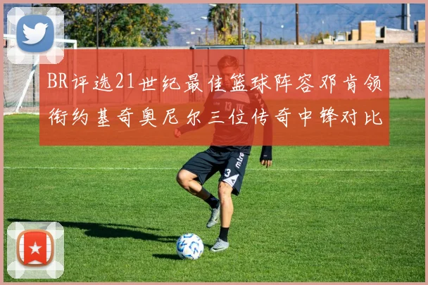 BR评选21世纪最佳篮球阵容邓肯领衔约基奇奥尼尔三位传奇中锋对比分析