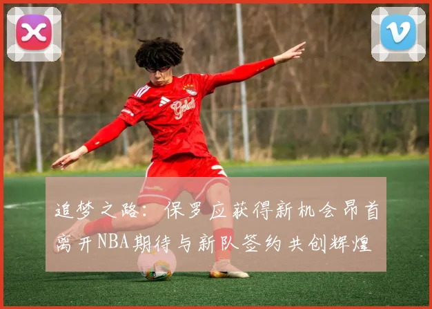 追梦之路：保罗应获得新机会昂首离开NBA期待与新队签约共创辉煌