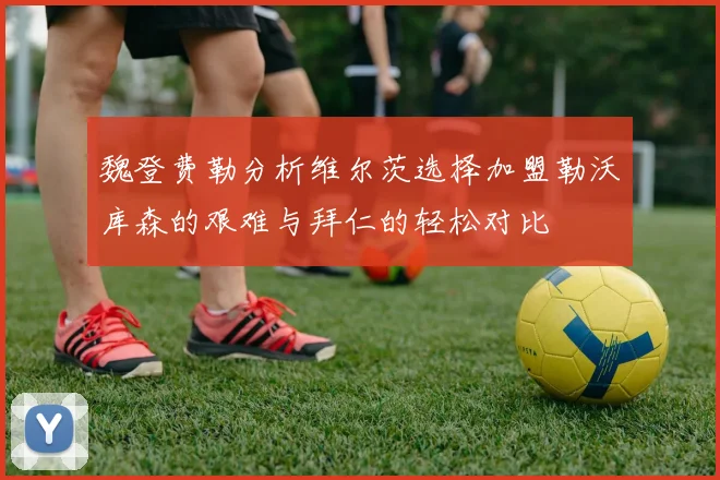 魏登费勒分析维尔茨选择加盟勒沃库森的艰难与拜仁的轻松对比