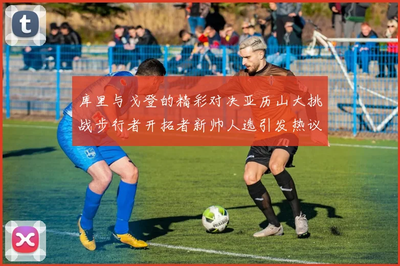 库里与戈登的精彩对决亚历山大挑战步行者开拓者新帅人选引发热议