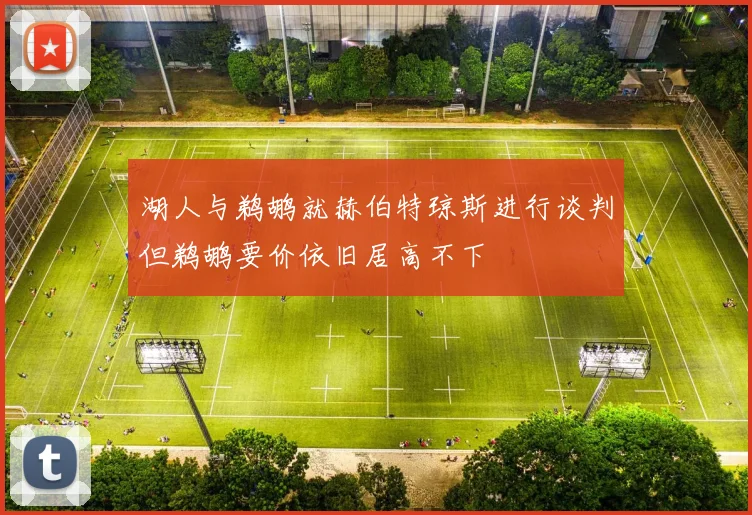 湖人与鹈鹕就赫伯特琼斯进行谈判但鹈鹕要价依旧居高不下