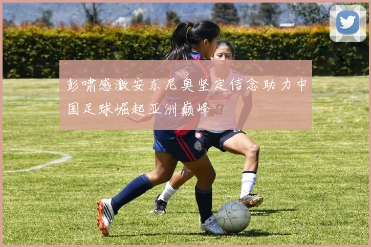 彭啸感激安东尼奥坚定信念助力中国足球崛起亚洲巅峰