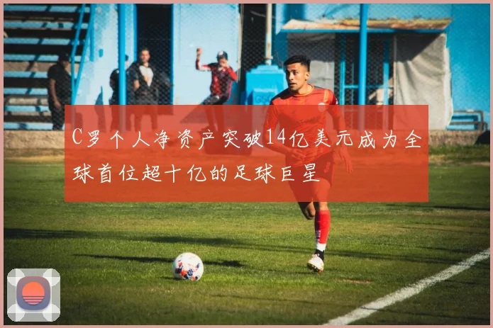 C罗个人净资产突破14亿美元成为全球首位超十亿的足球巨星