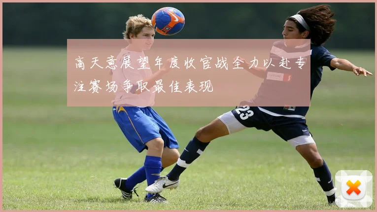 高天意展望年度收官战全力以赴专注赛场争取最佳表现