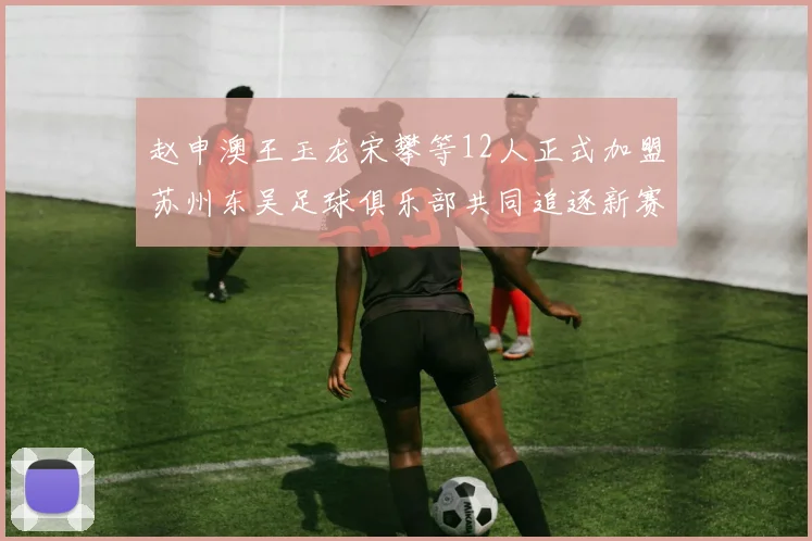 赵申澳王玉龙宋攀等12人正式加盟苏州东吴足球俱乐部共同追逐新赛季目标