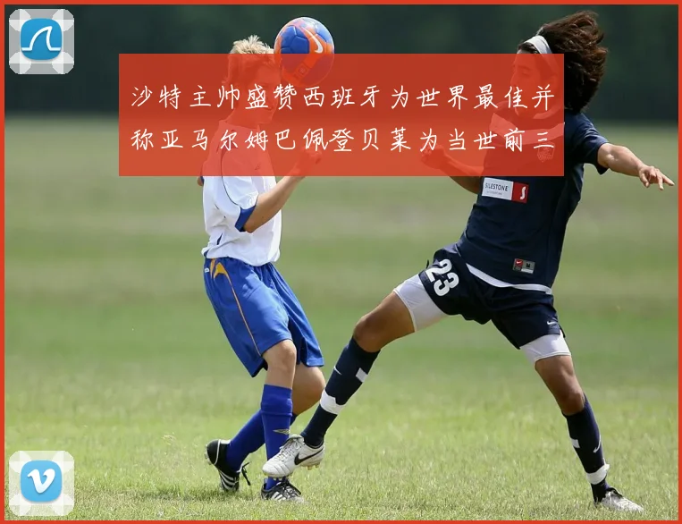 沙特主帅盛赞西班牙为世界最佳并称亚马尔姆巴佩登贝莱为当世前三球员