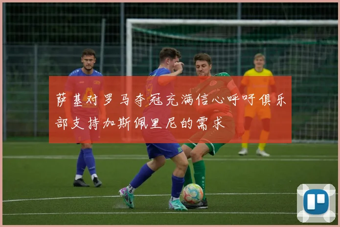 萨基对罗马夺冠充满信心呼吁俱乐部支持加斯佩里尼的需求