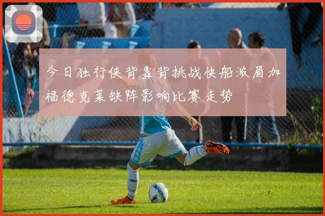 今日独行侠背靠背挑战快船浓眉加福德克莱缺阵影响比赛走势