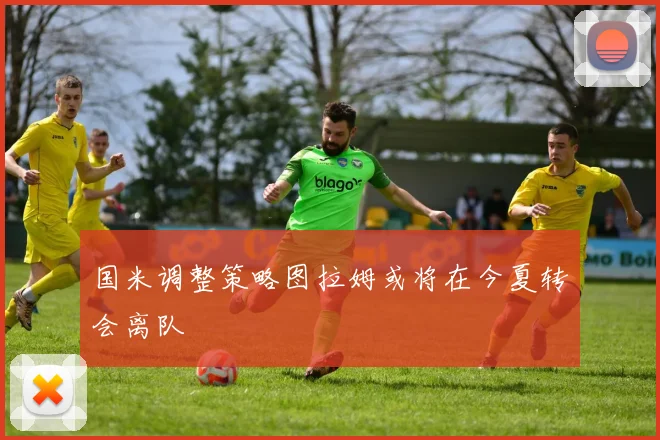 国米调整策略图拉姆或将在今夏转会离队