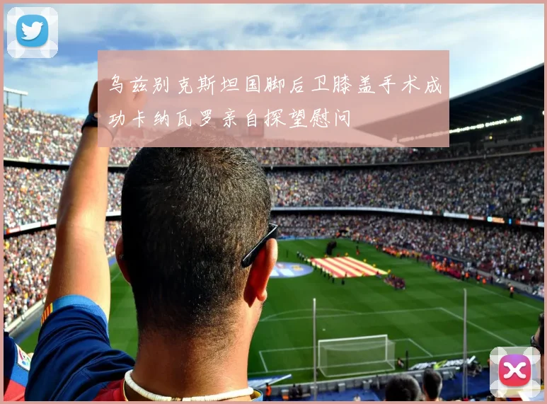 乌兹别克斯坦国脚后卫膝盖手术成功卡纳瓦罗亲自探望慰问