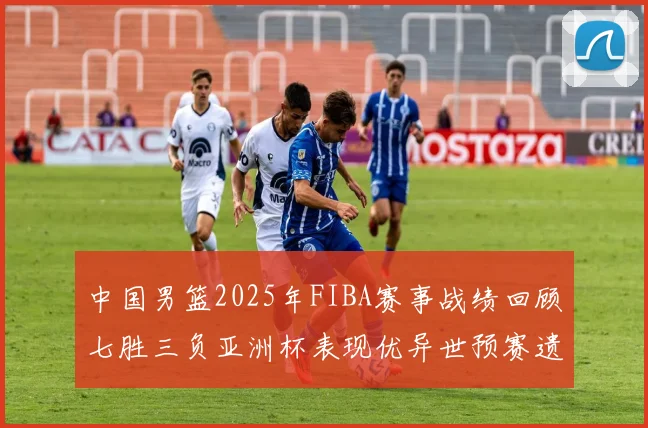 中国男篮2025年FIBA赛事战绩回顾七胜三负亚洲杯表现优异世预赛遗憾负于韩国