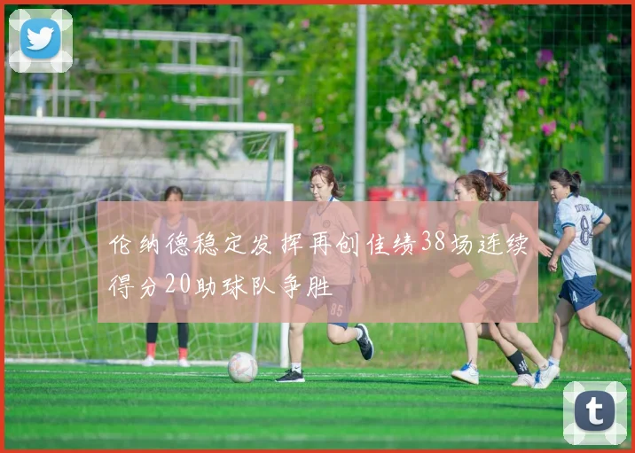 伦纳德稳定发挥再创佳绩38场连续得分20助球队争胜