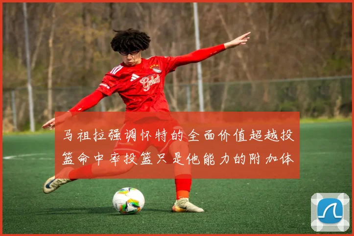 马祖拉强调怀特的全面价值超越投篮命中率投篮只是他能力的附加体现