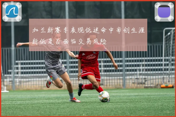 加兰新赛季表现低迷命中率创生涯新低是否面临交易风险