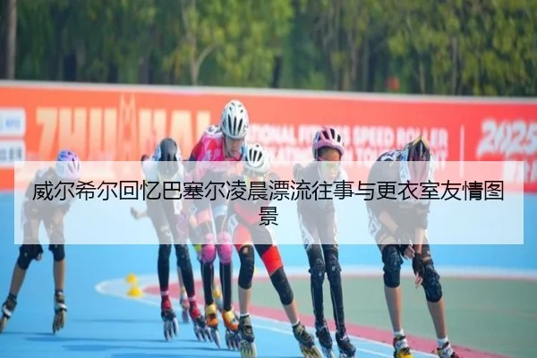威尔希尔回忆巴塞尔凌晨漂流往事与更衣室友情图景